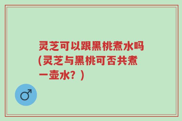灵芝可以跟黑桃煮水吗(灵芝与黑桃可否共煮一壶水?)-第1张图片-超越 灵芝可以跟黑桃煮水吗(灵芝与黑桃可否共煮一壶水?)-第1张图片-超越