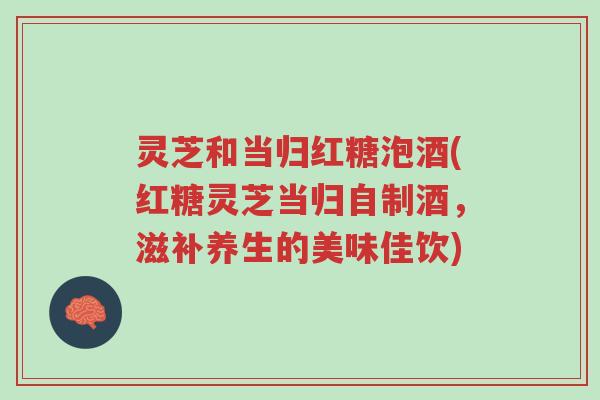 灵芝和当归红糖泡酒(红糖灵芝当归自制酒，滋补养生的美味佳饮)-第1张图片-超越