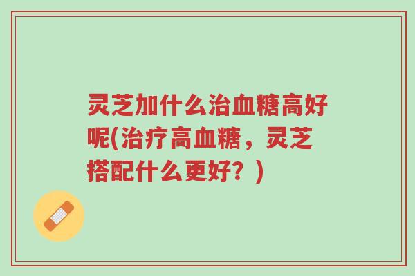 灵芝加什么治血糖高好呢(治疗高血糖,灵芝搭配什么更好?)-第1张图片-超越 灵芝加什么治血糖高好呢(治疗高血糖,灵芝搭配什么更好?)-第1张图片-超越