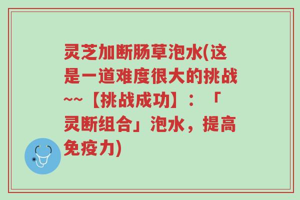 灵芝加断肠草泡水(这是一道难度很大的挑战~~【挑战成功】:「灵断组合」泡水,提高免疫力)-第1张图片-超越 灵芝加断肠草泡水(这是一道难度很大的挑战~~【挑战成功】:「灵断组合」泡水,提高免疫力)-第1张图片-超越