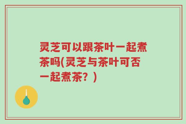 灵芝可以跟茶叶一起煮茶吗(灵芝与茶叶可否一起煮茶？)-第1张图片-超越
