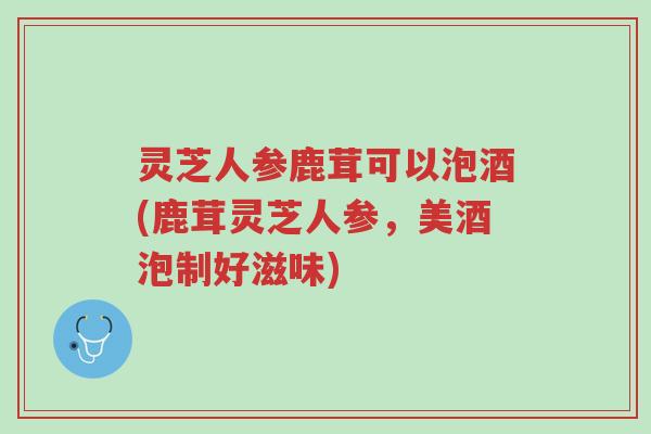 灵芝人参鹿茸可以泡酒(鹿茸灵芝人参,美酒泡制好滋味)-第1张图片-超越 灵芝人参鹿茸可以泡酒(鹿茸灵芝人参,美酒泡制好滋味)-第1张图片-超越