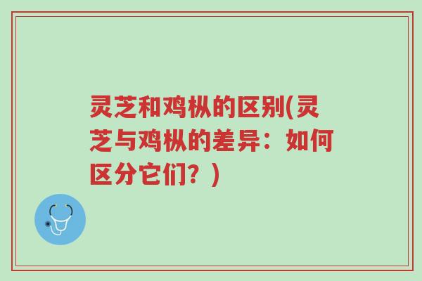 灵芝和鸡枞的区别(灵芝与鸡枞的差异：如何区分它们？)-第1张图片-超越