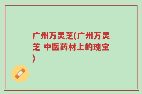 广州万灵芝(广州万灵芝 中医药材上的瑰宝)-第1张图片-超越 广州万灵芝(广州万灵芝 中医药材上的瑰宝)-第1张图片-超越