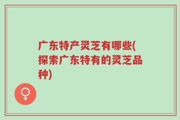 广东特产灵芝有哪些(探索广东特有的灵芝品种)-第1张图片-超越 广东特产灵芝有哪些(探索广东特有的灵芝品种)-第1张图片-超越
