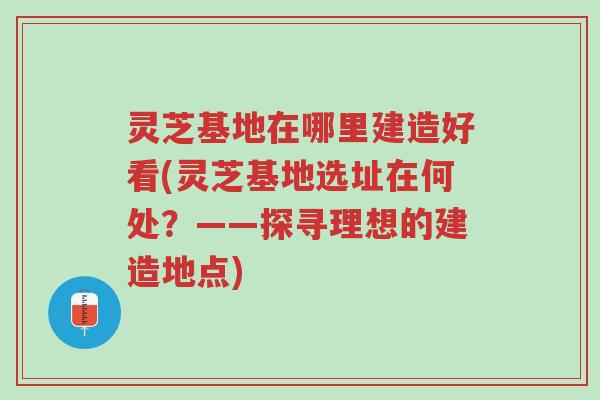 灵芝基地在哪里建造好看(灵芝基地选址在何处?——探寻理想的建造地点)-第1张图片-超越 灵芝基地在哪里建造好看(灵芝基地选址在何处?——探寻理想的建造地点)-第1张图片-超越