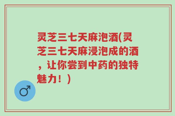 灵芝三七天麻泡酒(灵芝三七天麻浸泡成的酒,让你尝到中药的独特魅力!)-第1张图片-超越 灵芝三七天麻泡酒(灵芝三七天麻浸泡成的酒,让你尝到中药的独特魅力!)-第1张图片-超越