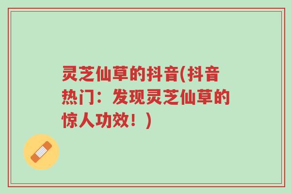 灵芝仙草的抖音(抖音热门：发现灵芝仙草的惊人功效！)-第1张图片-超越