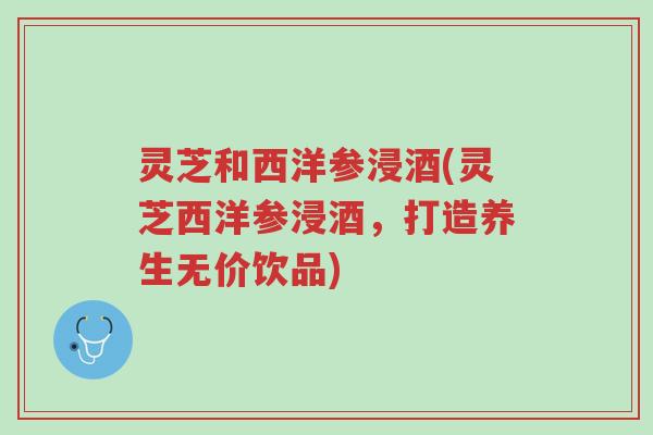 灵芝和西洋参浸酒(灵芝西洋参浸酒,打造养生无价饮品)-第1张图片-超越 灵芝和西洋参浸酒(灵芝西洋参浸酒,打造养生无价饮品)-第1张图片-超越