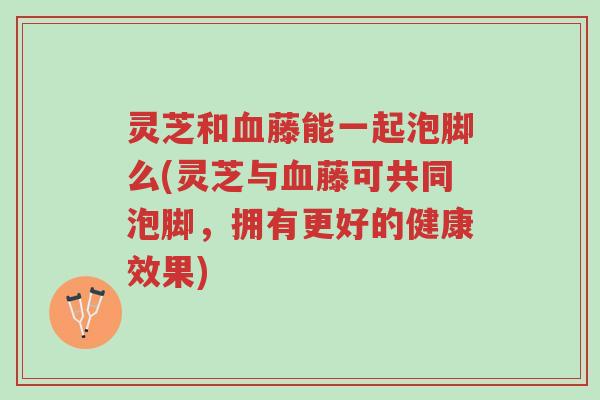 灵芝和血藤能一起泡脚么(灵芝与血藤可共同泡脚,拥有更好的健康效果)-第1张图片-超越 灵芝和血藤能一起泡脚么(灵芝与血藤可共同泡脚,拥有更好的健康效果)-第1张图片-超越