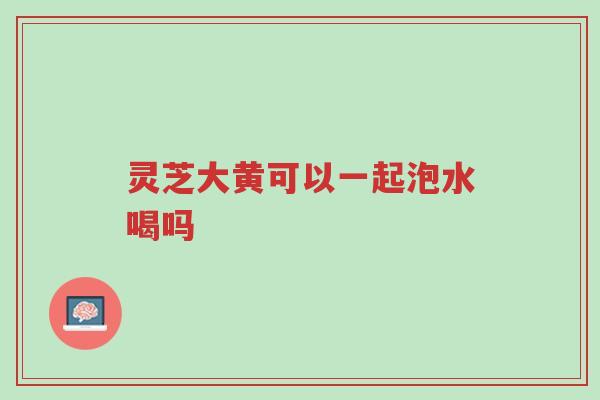 灵芝大黄可以一起泡水喝吗-第1张图片-超越 灵芝大黄可以一起泡水喝吗-第1张图片-超越