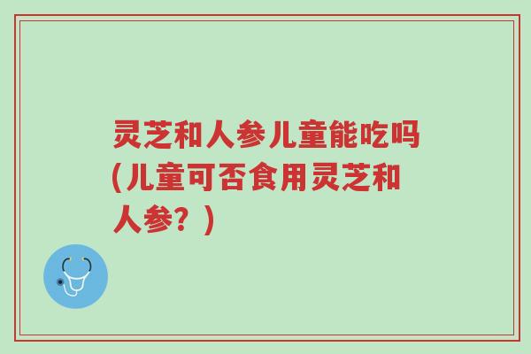 灵芝和人参儿童能吃吗(儿童可否食用灵芝和人参？)-第1张图片-超越