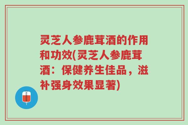 灵芝人参鹿茸酒的作用和功效(灵芝人参鹿茸酒:保健养生佳品,滋补强身效果显著)-第1张图片-超越 灵芝人参鹿茸酒的作用和功效(灵芝人参鹿茸酒:保健养生佳品,滋补强身效果显著)-第1张图片-超越