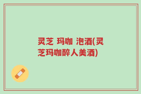 灵芝 玛咖 泡酒(灵芝玛咖醉人美酒)-第1张图片-超越 灵芝 玛咖 泡酒(灵芝玛咖醉人美酒)-第1张图片-超越
