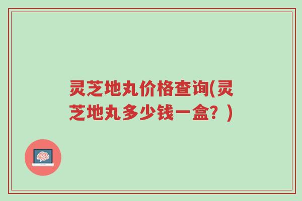 灵芝地丸价格查询(灵芝地丸多少钱一盒?)-第1张图片-超越 灵芝地丸价格查询(灵芝地丸多少钱一盒?)-第1张图片-超越