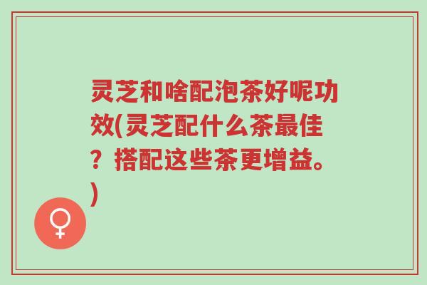 灵芝和啥配泡茶好呢功效(灵芝配什么茶最佳?搭配这些茶更增益。)-第1张图片-超越 灵芝和啥配泡茶好呢功效(灵芝配什么茶最佳?搭配这些茶更增益。)-第1张图片-超越