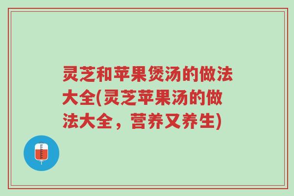 灵芝和苹果煲汤的做法大全(灵芝苹果汤的做法大全，营养又养生)-第1张图片-超越