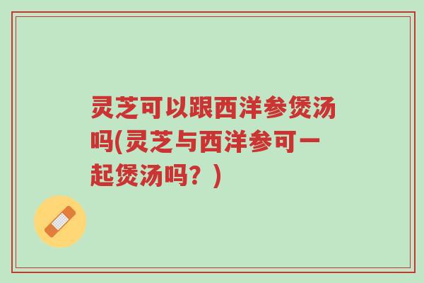 灵芝可以跟西洋参煲汤吗(灵芝与西洋参可一起煲汤吗？)-第1张图片-超越