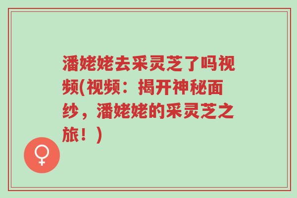 潘姥姥去采灵芝了吗视频(视频：揭开神秘面纱，潘姥姥的采灵芝之旅！)-第1张图片-超越