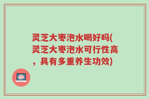灵芝大枣泡水喝好吗(灵芝大枣泡水可行性高，具有多重养生功效)-第1张图片-超越