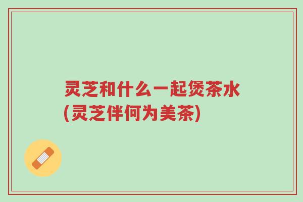 灵芝和什么一起煲茶水(灵芝伴何为美茶)-第1张图片-超越 灵芝和什么一起煲茶水(灵芝伴何为美茶)-第1张图片-超越