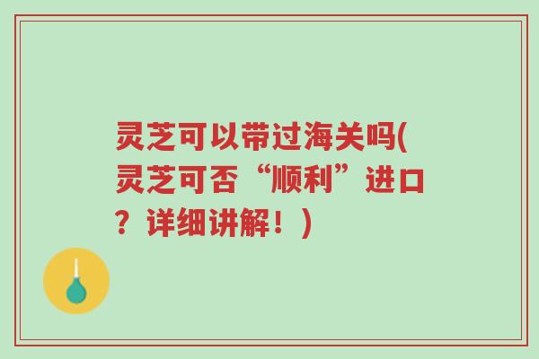 灵芝可以带过海关吗(灵芝可否“顺利”进口？详细讲解！)-第1张图片-超越