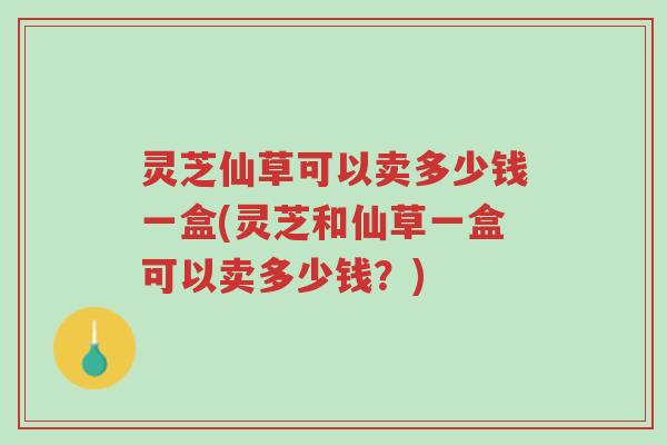 灵芝仙草可以卖多少钱一盒(灵芝和仙草一盒可以卖多少钱？)-第1张图片-超越