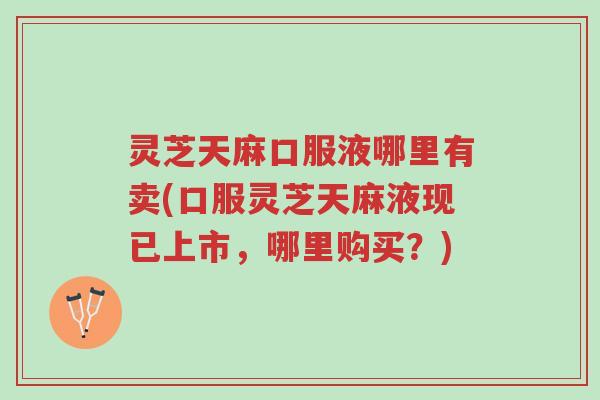 灵芝天麻口服液哪里有卖(口服灵芝天麻液现已上市，哪里购买？)-第1张图片-超越