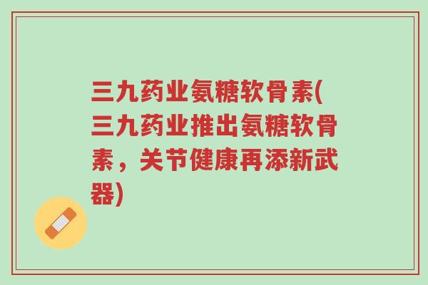 三九药业氨糖软骨素(三九药业推出氨糖软骨素,关节健康再添新武器)-第1张图片-超越 三九药业氨糖软骨素(三九药业推出氨糖软骨素,关节健康再添新武器)-第1张图片-超越