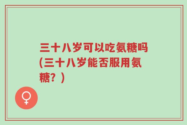 三十八岁可以吃氨糖吗(三十八岁能否服用氨糖？)-第1张图片-超越