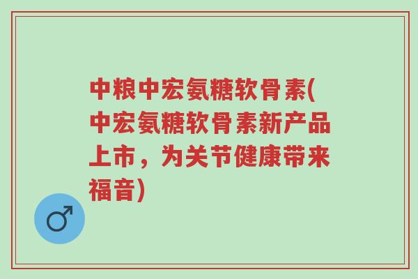 中粮中宏氨糖软骨素(中宏氨糖软骨素新产品上市,为关节健康带来福音)-第1张图片-超越 中粮中宏氨糖软骨素(中宏氨糖软骨素新产品上市,为关节健康带来福音)-第1张图片-超越
