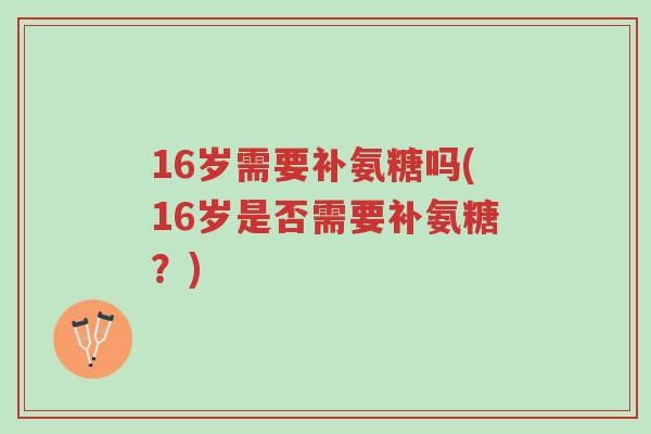 16岁需要补氨糖吗(16岁是否需要补氨糖?)-第1张图片-超越 16岁需要补氨糖吗(16岁是否需要补氨糖?)-第1张图片-超越