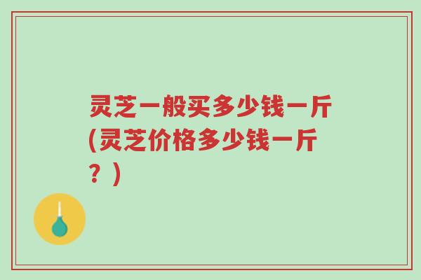 灵芝一般买多少钱一斤(灵芝价格多少钱一斤?)-第1张图片-超越 灵芝一般买多少钱一斤(灵芝价格多少钱一斤?)-第1张图片-超越