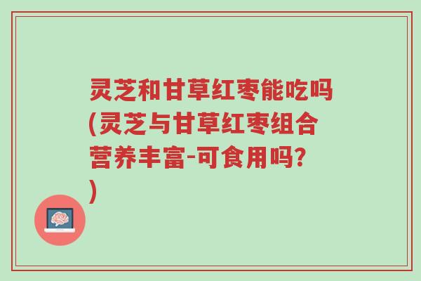 灵芝和甘草红枣能吃吗(灵芝与甘草红枣组合营养丰富-可食用吗?)-第1张图片-超越 灵芝和甘草红枣能吃吗(灵芝与甘草红枣组合营养丰富-可食用吗?)-第1张图片-超越