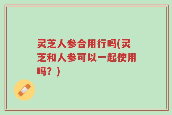 灵芝人参合用行吗(灵芝和人参可以一起使用吗?)-第1张图片-超越 灵芝人参合用行吗(灵芝和人参可以一起使用吗?)-第1张图片-超越