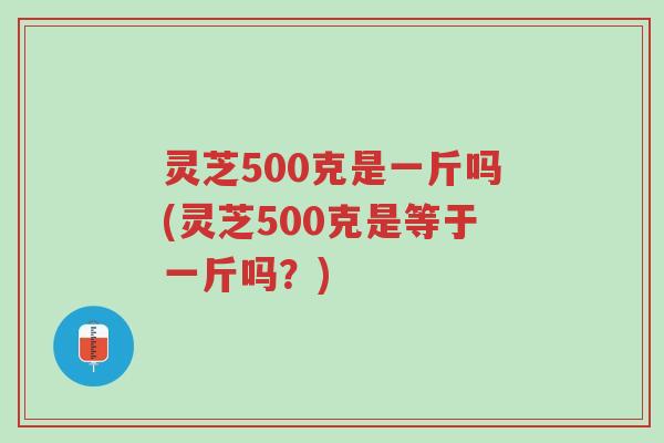 灵芝500克是一斤吗(灵芝500克是等于一斤吗?)-第1张图片-超越 灵芝500克是一斤吗(灵芝500克是等于一斤吗?)-第1张图片-超越