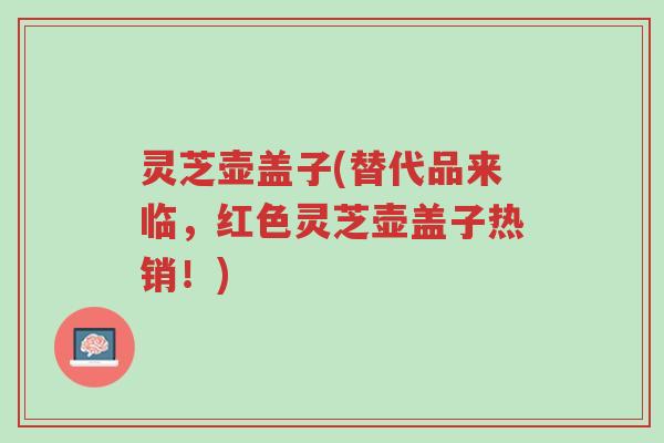 灵芝壶盖子(替代品来临,红色灵芝壶盖子热销!)-第1张图片-超越 灵芝壶盖子(替代品来临,红色灵芝壶盖子热销!)-第1张图片-超越