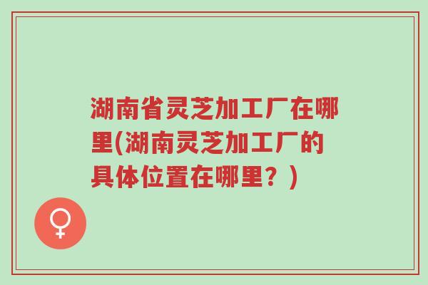 湖南省灵芝加工厂在哪里(湖南灵芝加工厂的具体位置在哪里?)-第1张图片-超越 湖南省灵芝加工厂在哪里(湖南灵芝加工厂的具体位置在哪里?)-第1张图片-超越
