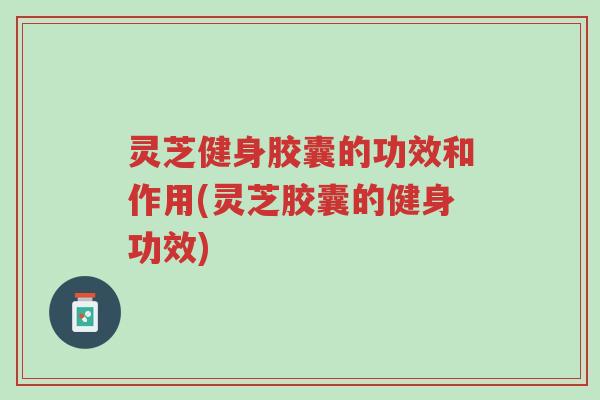 灵芝健身胶囊的功效和作用(灵芝胶囊的健身功效)-第1张图片-超越 灵芝健身胶囊的功效和作用(灵芝胶囊的健身功效)-第1张图片-超越