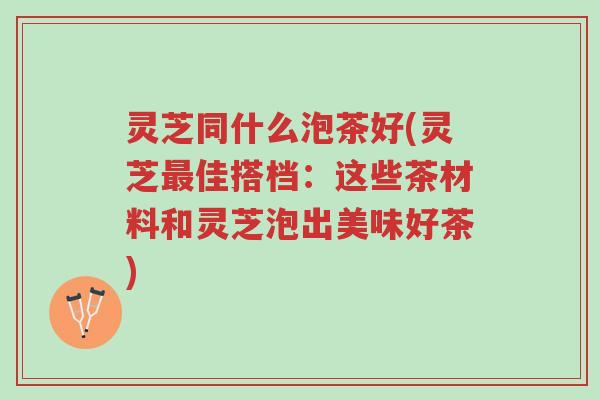 灵芝同什么泡茶好(灵芝最佳搭档:这些茶材料和灵芝泡出美味好茶)-第1张图片-超越 灵芝同什么泡茶好(灵芝最佳搭档:这些茶材料和灵芝泡出美味好茶)-第1张图片-超越