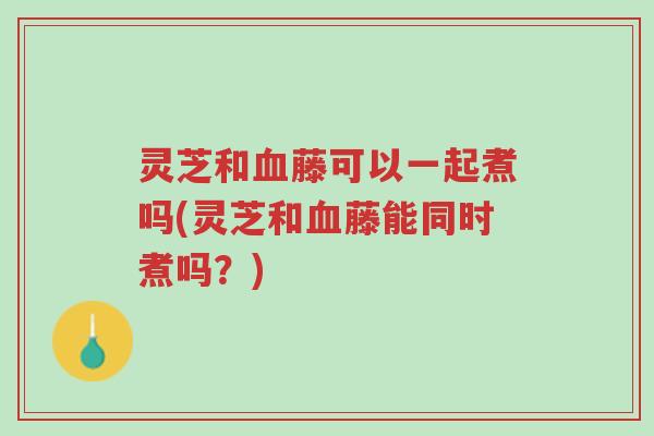 灵芝和血藤可以一起煮吗(灵芝和血藤能同时煮吗?)-第1张图片-超越 灵芝和血藤可以一起煮吗(灵芝和血藤能同时煮吗?)-第1张图片-超越