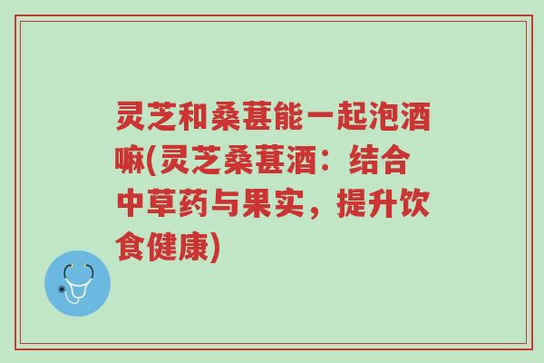 灵芝和桑葚能一起泡酒嘛(灵芝桑葚酒:结合中草药与果实,提升饮食健康)-第1张图片-超越 灵芝和桑葚能一起泡酒嘛(灵芝桑葚酒:结合中草药与果实,提升饮食健康)-第1张图片-超越