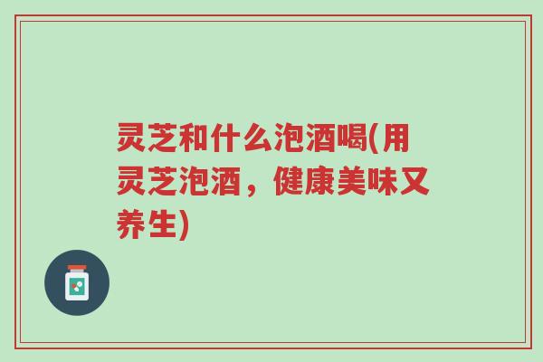 灵芝和什么泡酒喝(用灵芝泡酒,健康美味又养生)-第1张图片-超越 灵芝和什么泡酒喝(用灵芝泡酒,健康美味又养生)-第1张图片-超越