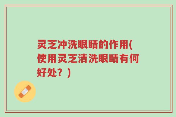 灵芝冲洗眼睛的作用(使用灵芝清洗眼睛有何好处？)-第1张图片-超越
