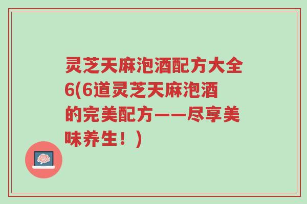 灵芝天麻泡酒配方大全6(6道灵芝天麻泡酒的完美配方——尽享美味养生!)-第1张图片-超越 灵芝天麻泡酒配方大全6(6道灵芝天麻泡酒的完美配方——尽享美味养生!)-第1张图片-超越