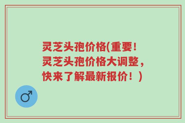 灵芝头孢价格(重要！灵芝头孢价格大调整，快来了解最新报价！)-第1张图片-超越