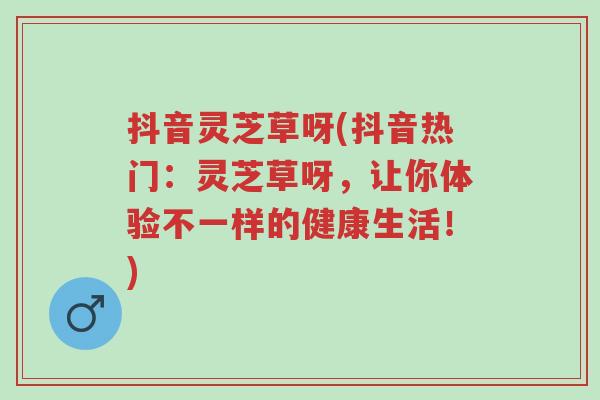 抖音灵芝草呀(抖音热门:灵芝草呀,让你体验不一样的健康生活!)-第1张图片-超越 抖音灵芝草呀(抖音热门:灵芝草呀,让你体验不一样的健康生活!)-第1张图片-超越