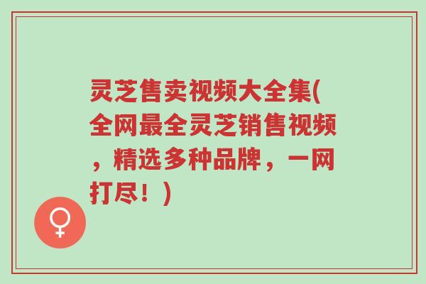 灵芝售卖视频大全集(全网最全灵芝销售视频，精选多种品牌，一网打尽！)-第1张图片-超越