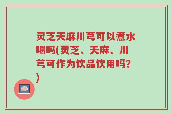 灵芝天麻川芎可以煮水喝吗(灵芝、天麻、川芎可作为饮品饮用吗？)-第1张图片-超越