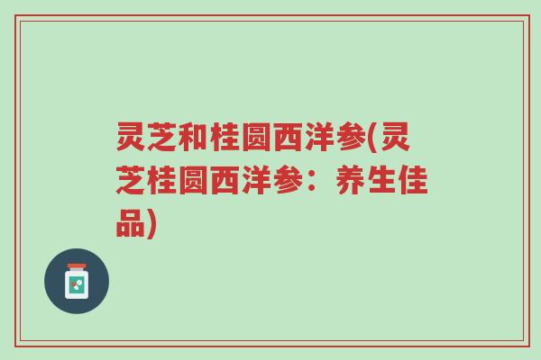 灵芝和桂圆西洋参(灵芝桂圆西洋参：养生佳品)-第1张图片-超越